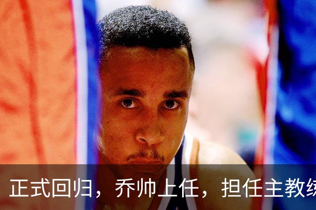 正式回归，乔帅上任，担任主教练，新球队曝光，曾执教中国男篮